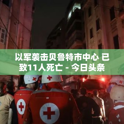 以军袭击贝鲁特市中心 已致11人死亡 - 今日头条