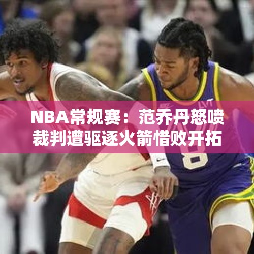 NBA常规赛：范乔丹怒喷裁判遭驱逐火箭惜败开拓者 申京空砍22+5 - 今日头条