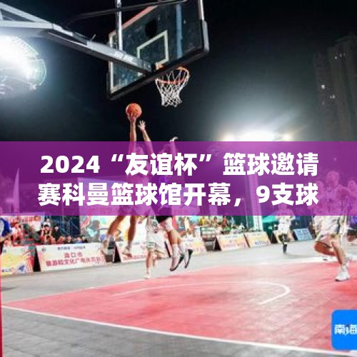 2024“友谊杯”篮球邀请赛科曼篮球馆开幕，9支球队竞逐冠军 - 今日头条