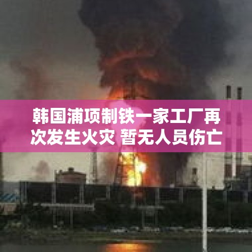 韩国浦项制铁一家工厂再次发生火灾 暂无人员伤亡 - 今日头条