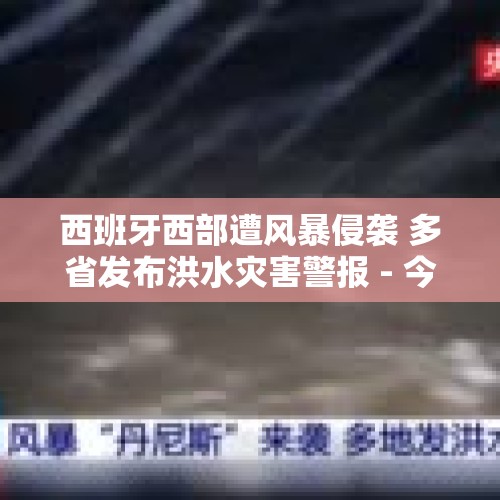 西班牙西部遭风暴侵袭 多省发布洪水灾害警报 - 今日头条