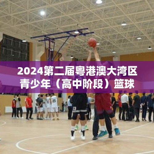 2024第二届粤港澳大湾区青少年（高中阶段）篮球联赛开赛 - 今日头条