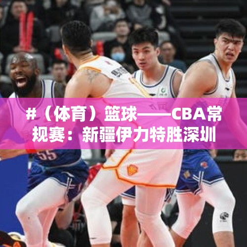 #（体育）篮球——CBA常规赛：新疆伊力特胜深圳马可波罗 - 今日头条