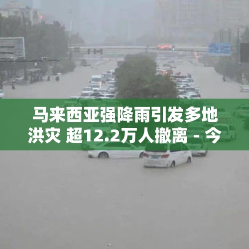 马来西亚强降雨引发多地洪灾 超12.2万人撤离 - 今日头条