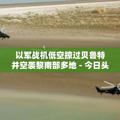 以军战机低空掠过贝鲁特并空袭黎南部多地 - 今日头条