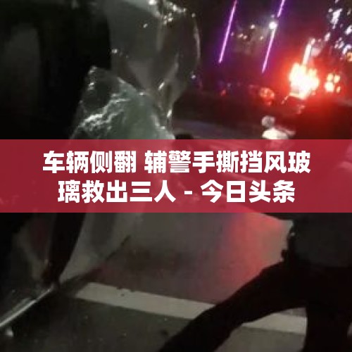 车辆侧翻 辅警手撕挡风玻璃救出三人 - 今日头条