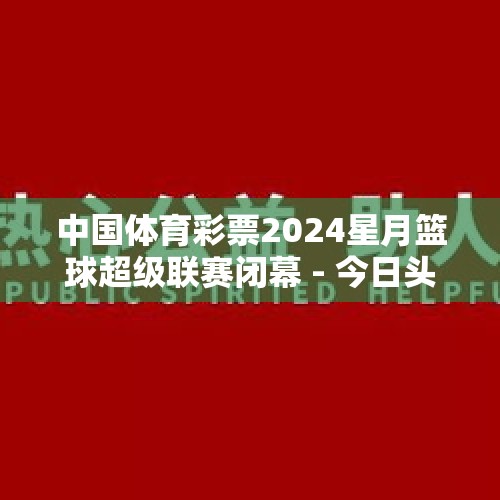 中国体育彩票2024星月篮球超级联赛闭幕 - 今日头条