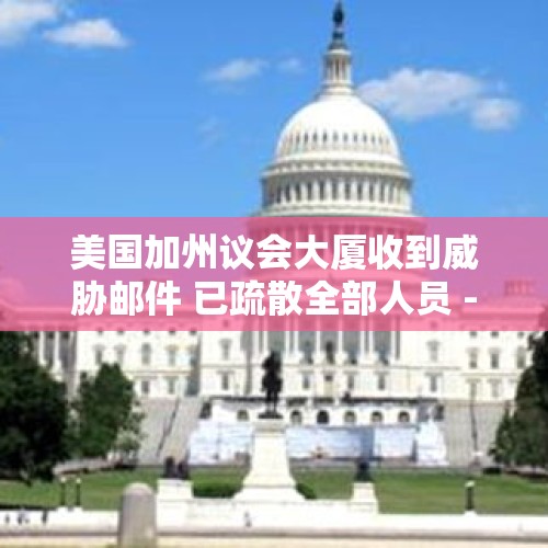 美国加州议会大厦收到威胁邮件 已疏散全部人员 - 今日头条