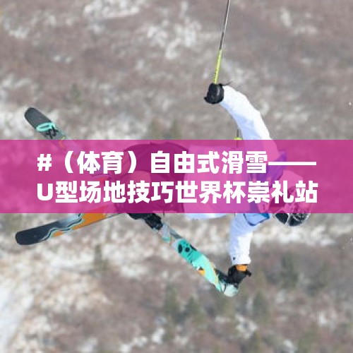 #（体育）自由式滑雪——U型场地技巧世界杯崇礼站：男子组决赛赛况 - 今日头条