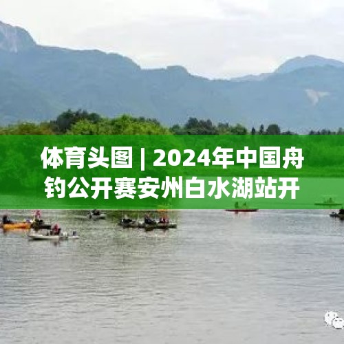 体育头图 | 2024年中国舟钓公开赛安州白水湖站开赛 - 今日头条