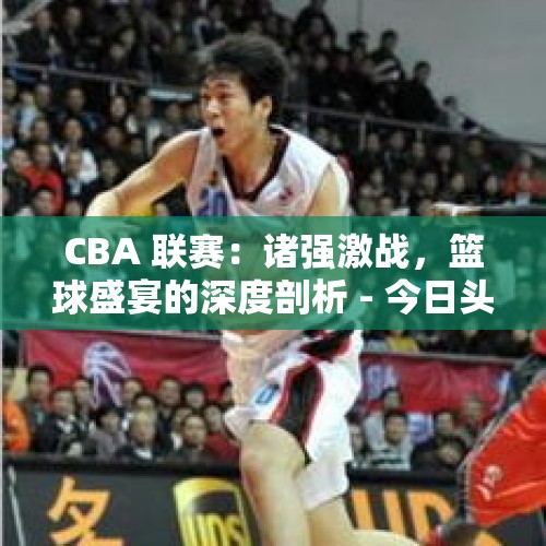 CBA 联赛：诸强激战，篮球盛宴的深度剖析 - 今日头条