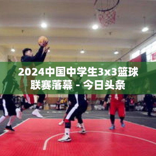 2024中国中学生3x3篮球联赛落幕 - 今日头条