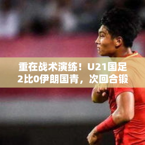 重在战术演练！U21国足2比0伊朗国青，次回合锻炼价值更大 - 今日头条