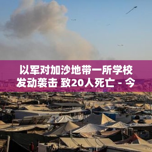 以军对加沙地带一所学校发动袭击 致20人死亡 - 今日头条